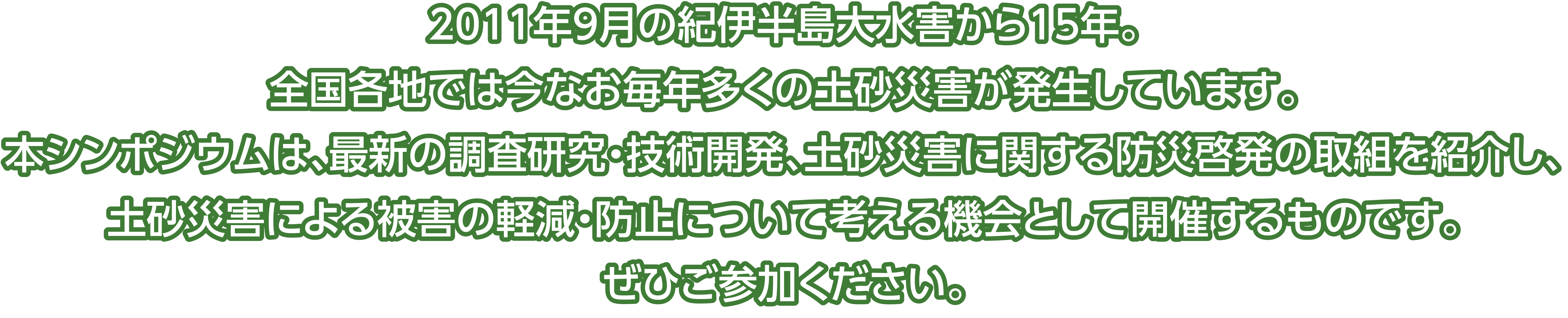 
              2011年9月の紀伊半島大水害から15年。
              全国各地では今なお毎年多くの土砂災害が発生しています。
              本シンポジウムでは最新の調査研究・技術開発・土砂災害に関する防災啓発の取り組み紹介を通じて、
              土砂災害による被害の軽減・防止や安全・安心な社会の実現について考える機会として開催するものです。
              ぜひご参加ください。
            