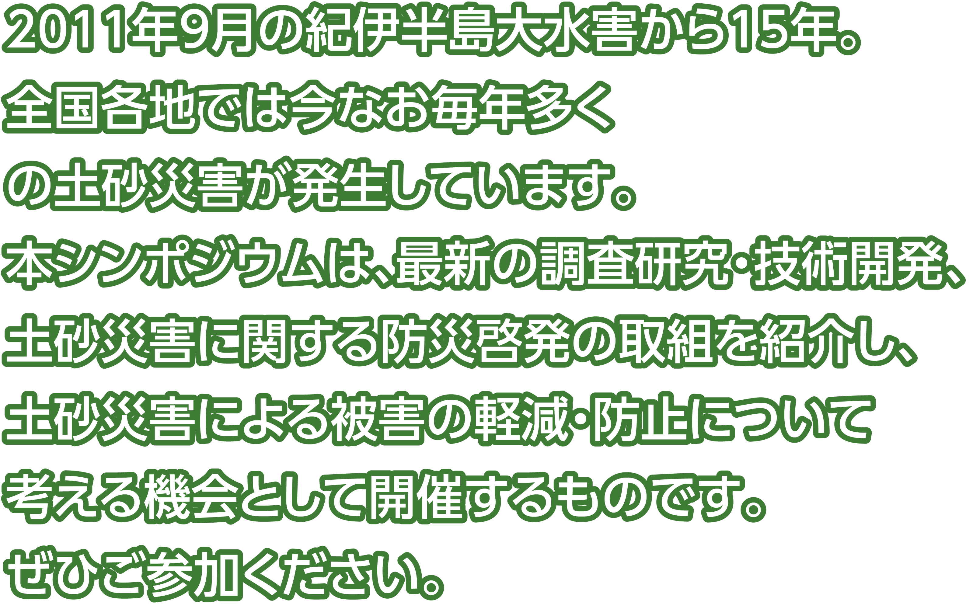 
              2011年9月の紀伊半島大水害から15年。
              全国各地では今なお毎年多くの土砂災害が発生しています。
              本シンポジウムでは最新の調査研究・技術開発・土砂災害に関する防災啓発の取り組み紹介を通じて、
              土砂災害による被害の軽減・防止や安全・安心な社会の実現について考える機会として開催するものです。
              ぜひご参加ください。
            