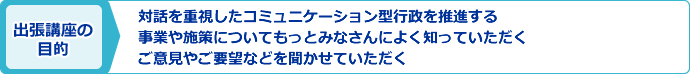 出張講座の目的:対話を重視したコミュニケーション型行政を推進する・事業や施策についてもっとみなさんによく知っていただく・ご意見やご要望などを聞かせて頂く