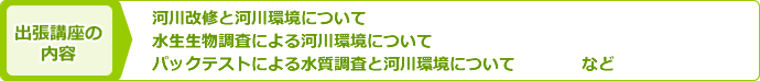 出張講座の内容：「河川改修と河川環境について」「水生生物調査による河川環境について」「パックテストによる水質調査と河川環境について」など