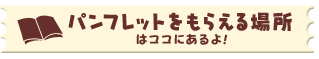 パンフレットをもらえる場所はココにあるよ!