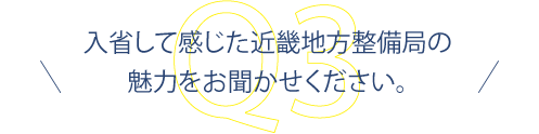 入省して感じた近畿地方整備局の魅力をお聞かせください。