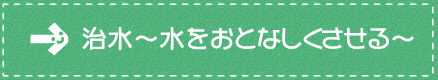 治水～水をおとなしくさせる～