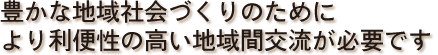 豊かな地域社会づくりのためにより利便性の高い地域間交流が必要です