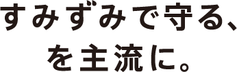 すみずみで守る、を主流に